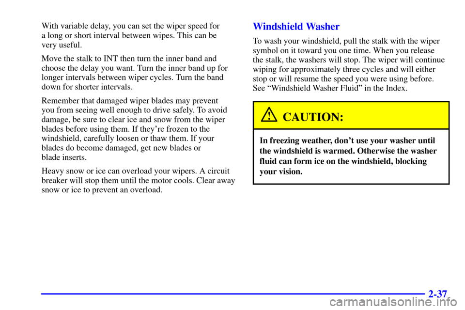 CHEVROLET TRACKER 2001 2.G Owners Manual 2-37
With variable delay, you can set the wiper speed for 
a long or short interval between wipes. This can be 
very useful.
Move the stalk to INT then turn the inner band and
choose the delay you wan