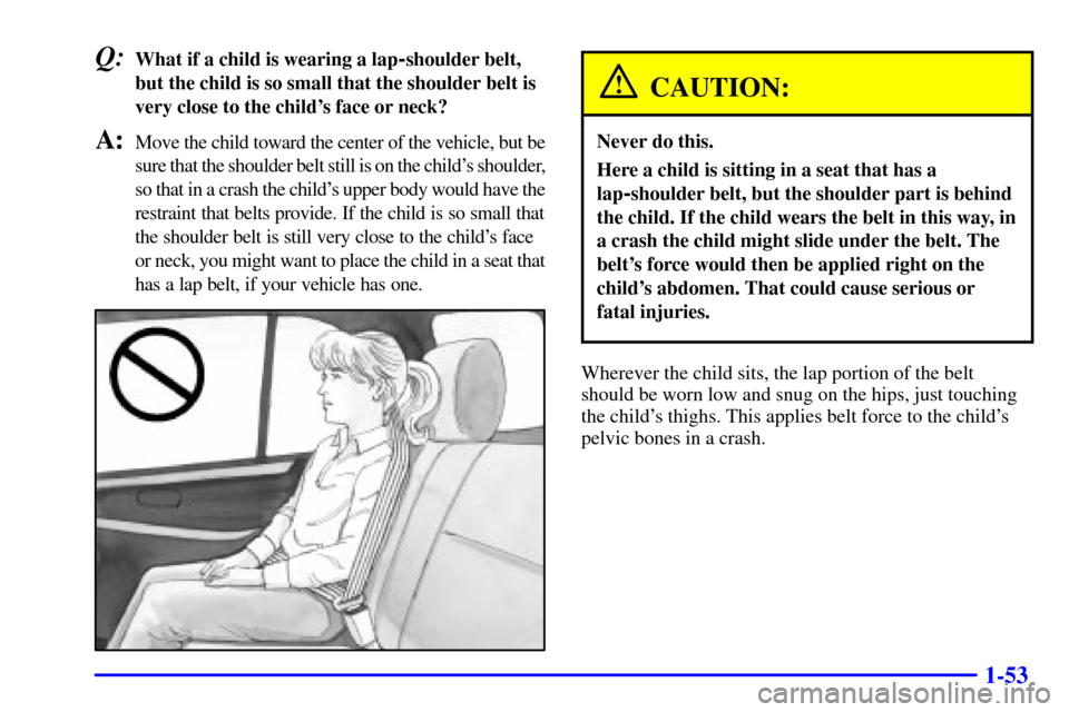 CHEVROLET TRACKER 2001 2.G Repair Manual 1-53
Q:What if a child is wearing a lap-shoulder belt,
but the child is so small that the shoulder belt is
very close to the childs face or neck?
A:Move the child toward the center of the vehicle, bu CHEVROLET TRACKER 2001 2.G Repair Manual 1-53
Q:What if a child is wearing a lap-shoulder belt,
but the child is so small that the shoulder belt is
very close to the childs face or neck?
A:Move the child toward the center of the vehicle, bu