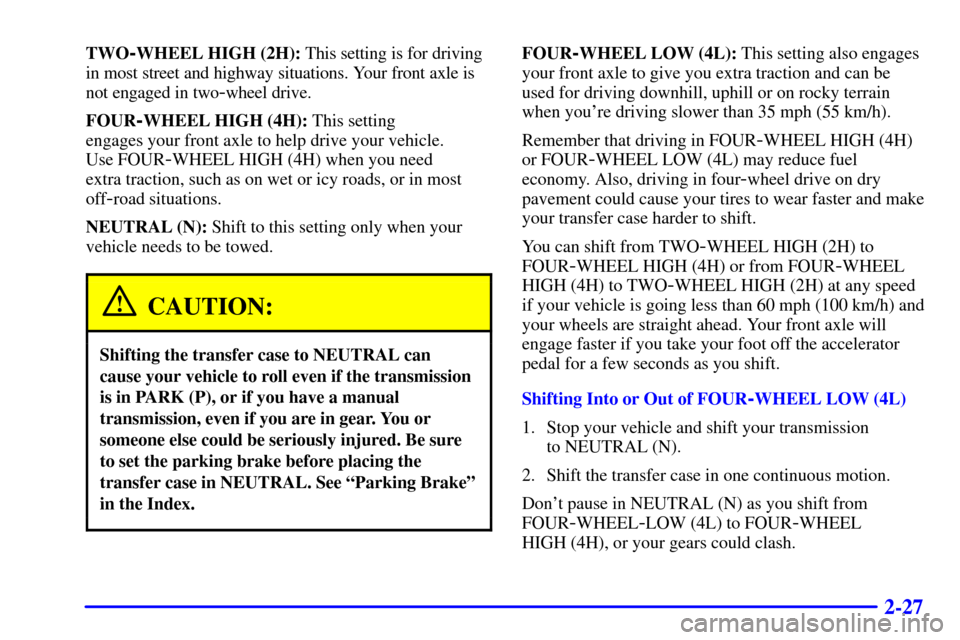 CHEVROLET TRACKER 2001 2.G Owners Manual 2-27
TWO-WHEEL HIGH (2H): This setting is for driving
in most street and highway situations. Your front axle is
not engaged in two
-wheel drive.
FOUR
-WHEEL HIGH (4H): This setting
engages your front CHEVROLET TRACKER 2001 2.G Owners Manual 2-27
TWO-WHEEL HIGH (2H): This setting is for driving
in most street and highway situations. Your front axle is
not engaged in two
-wheel drive.
FOUR
-WHEEL HIGH (4H): This setting
engages your front