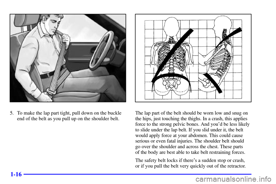 CHEVROLET TRAIL BLAZER 2002 1.G Owners Manual 1-16
5. To make the lap part tight, pull down on the buckle
end of the belt as you pull up on the shoulder belt.The lap part of the belt should be worn low and snug on
the hips, just touching the thig