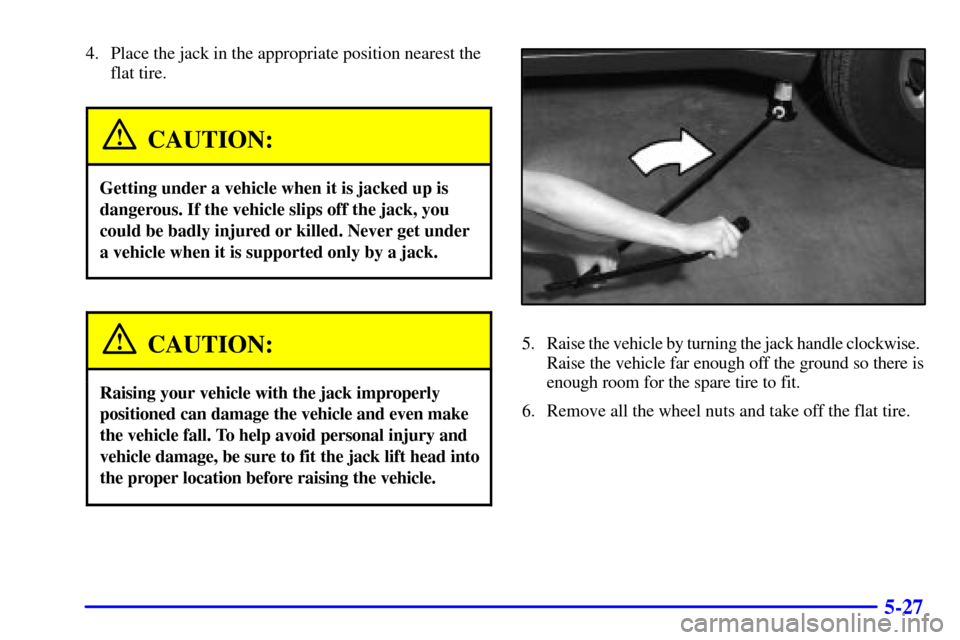 CHEVROLET TRAIL BLAZER 2002 1.G Owners Manual 5-27
4. Place the jack in the appropriate position nearest the
flat tire.
CAUTION:
Getting under a vehicle when it is jacked up is
dangerous. If the vehicle slips off the jack, you
could be badly inju