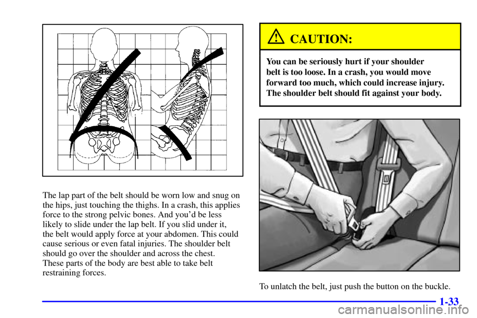 CHEVROLET TRAIL BLAZER 2002 1.G Service Manual 1-33
The lap part of the belt should be worn low and snug on
the hips, just touching the thighs. In a crash, this applies
force to the strong pelvic bones. And youd be less
likely to slide under the 