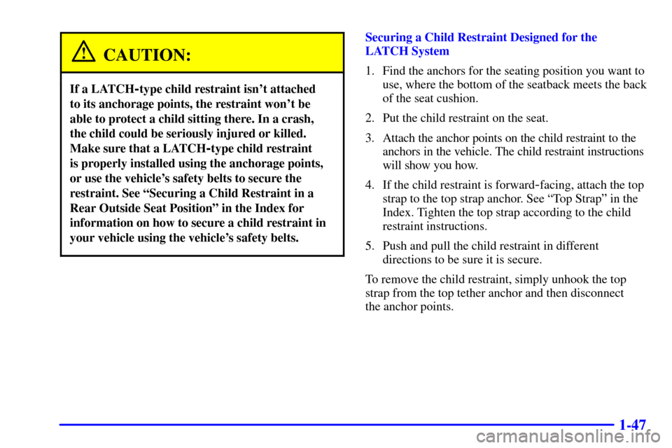 CHEVROLET TRAIL BLAZER 2002 1.G Workshop Manual 1-47
CAUTION:
If a LATCH-type child restraint isnt attached
to its anchorage points, the restraint wont be
able to protect a child sitting there. In a crash,
the child could be seriously injured or CHEVROLET TRAIL BLAZER 2002 1.G Workshop Manual 1-47
CAUTION:
If a LATCH-type child restraint isnt attached
to its anchorage points, the restraint wont be
able to protect a child sitting there. In a crash,
the child could be seriously injured or