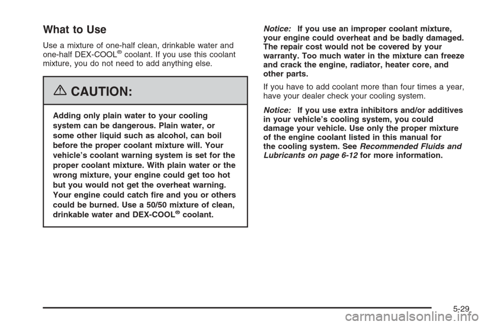 CHEVROLET TRAIL BLAZER 2006 1.G Owners Manual What to Use
Use a mixture of one-half clean, drinkable water and
one-half DEX-COOL®coolant. If you use this coolant
mixture, you do not need to add anything else.
{CAUTION:
Adding only plain water to