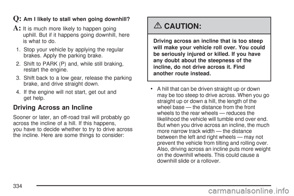 CHEVROLET TRAIL BLAZER 2007 1.G Owners Manual Q:Am I likely to stall when going downhill?
A:It is much more likely to happen going
uphill. But if it happens going downhill, here
is what to do.
1. Stop your vehicle by applying the regular
brakes. CHEVROLET TRAIL BLAZER 2007 1.G Owners Manual Q:Am I likely to stall when going downhill?
A:It is much more likely to happen going
uphill. But if it happens going downhill, here
is what to do.
1. Stop your vehicle by applying the regular
brakes.