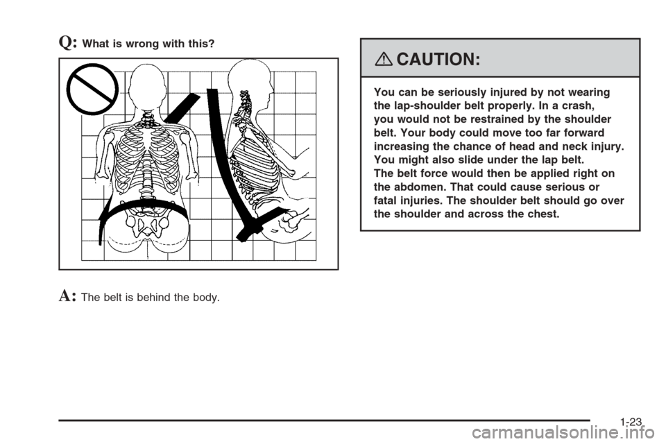 CHEVROLET TRAIL BLAZER 2008 1.G Owners Manual Q:What is wrong with this?
A:The belt is behind the body.
{CAUTION:
You can be seriously injured by not wearing
the lap-shoulder belt properly. In a crash,
you would not be restrained by the shoulder
