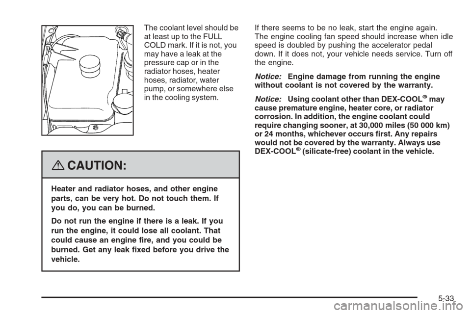 CHEVROLET TRAIL BLAZER 2008 1.G Owners Manual The coolant level should be
at least up to the FULL
COLD mark. If it is not, you
may have a leak at the
pressure cap or in the
radiator hoses, heater
hoses, radiator, water
pump, or somewhere else
in 