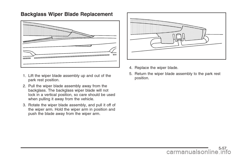 CHEVROLET TRAIL BLAZER 2008 1.G Owners Manual Backglass Wiper Blade Replacement
1. Lift the wiper blade assembly up and out of the
park rest position.
2. Pull the wiper blade assembly away from the
backglass. The backglass wiper blade will not
lo CHEVROLET TRAIL BLAZER 2008 1.G Owners Manual Backglass Wiper Blade Replacement
1. Lift the wiper blade assembly up and out of the
park rest position.
2. Pull the wiper blade assembly away from the
backglass. The backglass wiper blade will not
lo