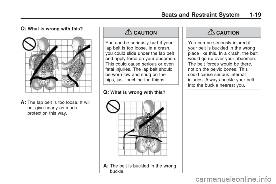 CHEVROLET TRAVERSE 2009 1.G Owners Manual Q:What is wrong with this?
A:The lap belt is too loose. It will
not give nearly as much
protection this way.
{CAUTION
You can be seriously hurt if your
lap belt is too loose. In a crash,
you could sli CHEVROLET TRAVERSE 2009 1.G Owners Manual Q:What is wrong with this?
A:The lap belt is too loose. It will
not give nearly as much
protection this way.
{CAUTION
You can be seriously hurt if your
lap belt is too loose. In a crash,
you could sli