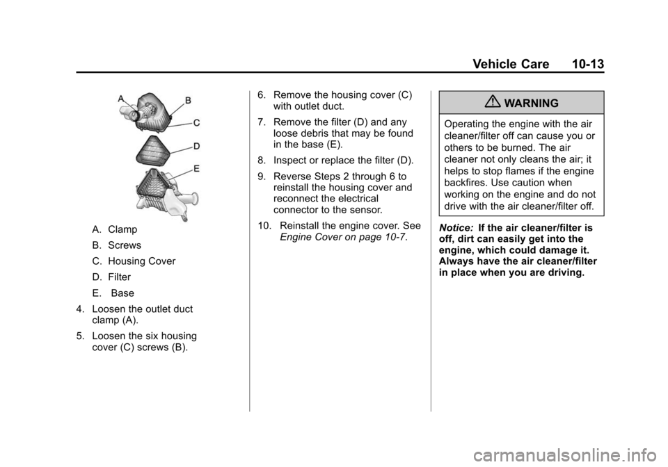 CHEVROLET TRAVERSE 2010 1.G Owners Manual Vehicle Care 10-13
A. Clamp
B. Screws
C. Housing Cover
D. Filter
E. Base
4. Loosen the outlet duct clamp (A).
5. Loosen the six housing cover (C) screws (B). 6. Remove the housing cover (C)
with outle CHEVROLET TRAVERSE 2010 1.G Owners Manual Vehicle Care 10-13
A. Clamp
B. Screws
C. Housing Cover
D. Filter
E. Base
4. Loosen the outlet duct clamp (A).
5. Loosen the six housing cover (C) screws (B). 6. Remove the housing cover (C)
with outle