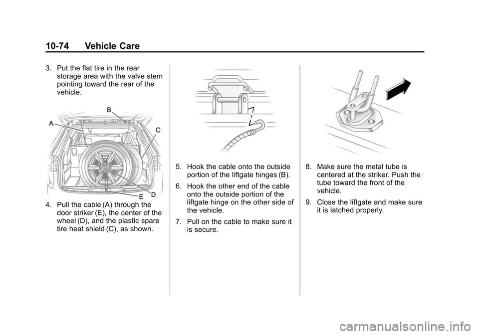 CHEVROLET TRAVERSE 2010 1.G Owners Manual 10-74 Vehicle Care
3. Put the flat tire in the rearstorage area with the valve stem
pointing toward the rear of the
vehicle.
4. Pull the cable (A) through the
door striker (E), the center of the
wheel CHEVROLET TRAVERSE 2010 1.G Owners Manual 10-74 Vehicle Care
3. Put the flat tire in the rearstorage area with the valve stem
pointing toward the rear of the
vehicle.
4. Pull the cable (A) through the
door striker (E), the center of the
wheel