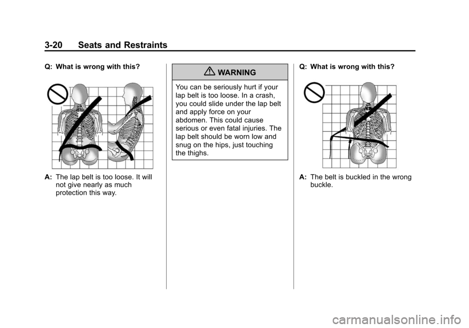 CHEVROLET TRAVERSE 2010 1.G Manual PDF 3-20 Seats and Restraints
Q: What is wrong with this?
A:The lap belt is too loose. It will
not give nearly as much
protection this way.
{WARNING
You can be seriously hurt if your
lap belt is too loose CHEVROLET TRAVERSE 2010 1.G Manual PDF 3-20 Seats and Restraints
Q: What is wrong with this?
A:The lap belt is too loose. It will
not give nearly as much
protection this way.
{WARNING
You can be seriously hurt if your
lap belt is too loose