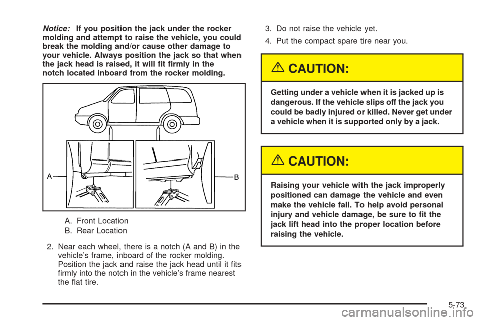 CHEVROLET UPLANDER 2005 1.G Owners Manual Notice:If you position the jack under the rocker
molding and attempt to raise the vehicle, you could
break the molding and/or cause other damage to
your vehicle. Always position the jack so that when

