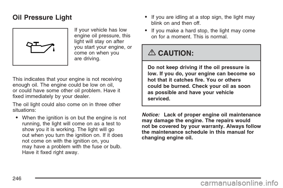 CHEVROLET UPLANDER 2007 1.G Owners Manual Oil Pressure Light
If your vehicle has low
engine oil pressure, this
light will stay on after
you start your engine, or
come on when you
are driving.
This indicates that your engine is not receiving
e CHEVROLET UPLANDER 2007 1.G Owners Manual Oil Pressure Light
If your vehicle has low
engine oil pressure, this
light will stay on after
you start your engine, or
come on when you
are driving.
This indicates that your engine is not receiving
e
