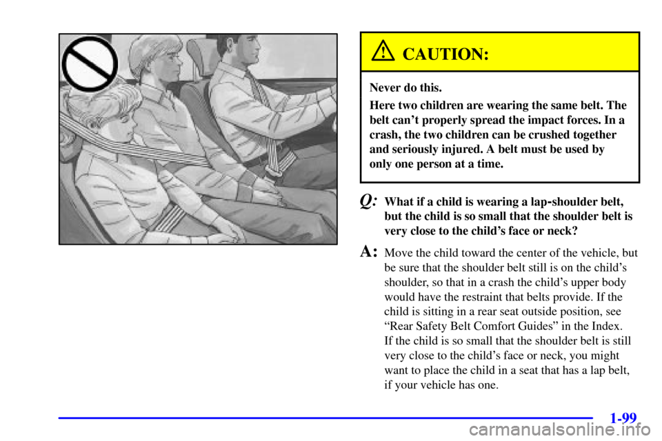 CHEVROLET VENTURE 2002 1.G Owners Manual 1-99
CAUTION:
Never do this.
Here two children are wearing the same belt. The
belt cant properly spread the impact forces. In a
crash, the two children can be crushed together
and seriously injured. CHEVROLET VENTURE 2002 1.G Owners Manual 1-99
CAUTION:
Never do this.
Here two children are wearing the same belt. The
belt cant properly spread the impact forces. In a
crash, the two children can be crushed together
and seriously injured.