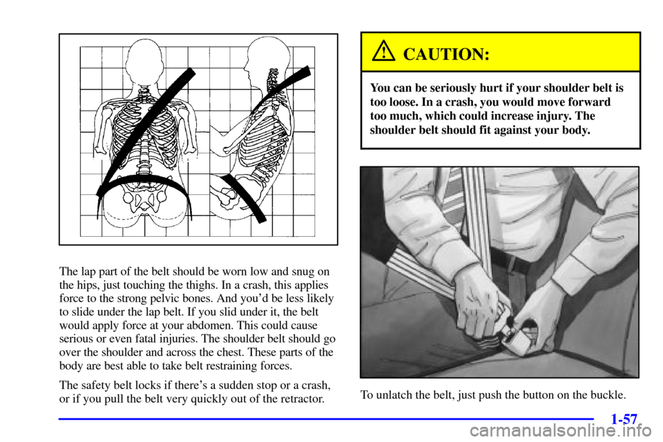 CHEVROLET VENTURE 2002 1.G Repair Manual 1-57
The lap part of the belt should be worn low and snug on
the hips, just touching the thighs. In a crash, this applies
force to the strong pelvic bones. And youd be less likely
to slide under the 