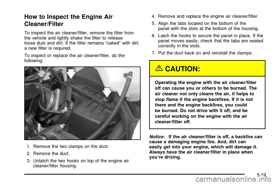 CHEVROLET VENTURE 2003 1.G Owners Manual How to Inspect the Engine Air
Cleaner/Filter
To inspect the air cleaner/®lter, remove the ®lter from
the vehicle and lightly shake the ®lter to release
loose dust and dirt. If the ®lter remains ª CHEVROLET VENTURE 2003 1.G Owners Manual How to Inspect the Engine Air
Cleaner/Filter
To inspect the air cleaner/®lter, remove the ®lter from
the vehicle and lightly shake the ®lter to release
loose dust and dirt. If the ®lter remains ª