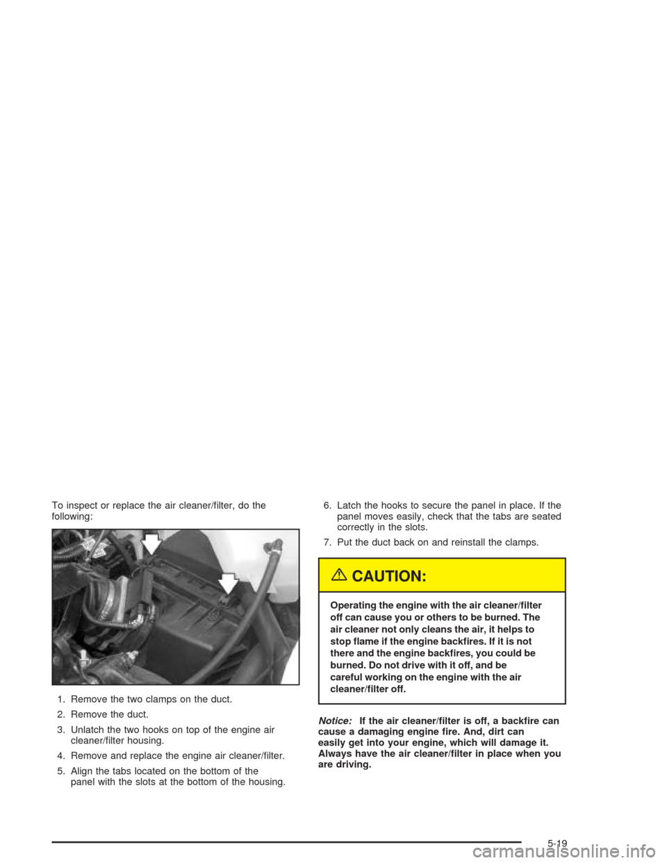 CHEVROLET VENTURE 2004 1.G Owners Manual To inspect or replace the air cleaner/�lter, do the
following:
1. Remove the two clamps on the duct.
2. Remove the duct.
3. Unlatch the two hooks on top of the engine air
cleaner/�lter housing.
4. Rem
