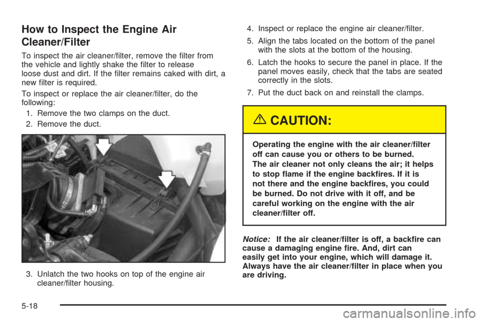 CHEVROLET VENTURE 2005 1.G Owners Manual How to Inspect the Engine Air
Cleaner/Filter
To inspect the air cleaner/�lter, remove the �lter from
the vehicle and lightly shake the �lter to release
loose dust and dirt. If the �lter remains caked 