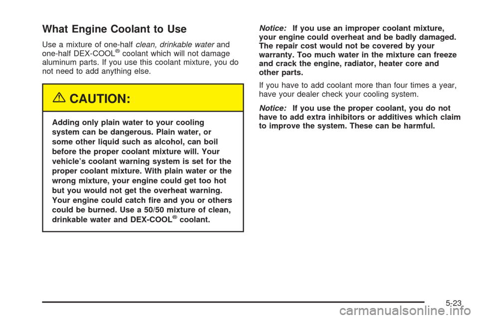 CHEVROLET VENTURE 2005 1.G Owners Manual What Engine Coolant to Use
Use a mixture of one-halfclean, drinkable waterand
one-half DEX-COOL®coolant which will not damage
aluminum parts. If you use this coolant mixture, you do
not need to add a