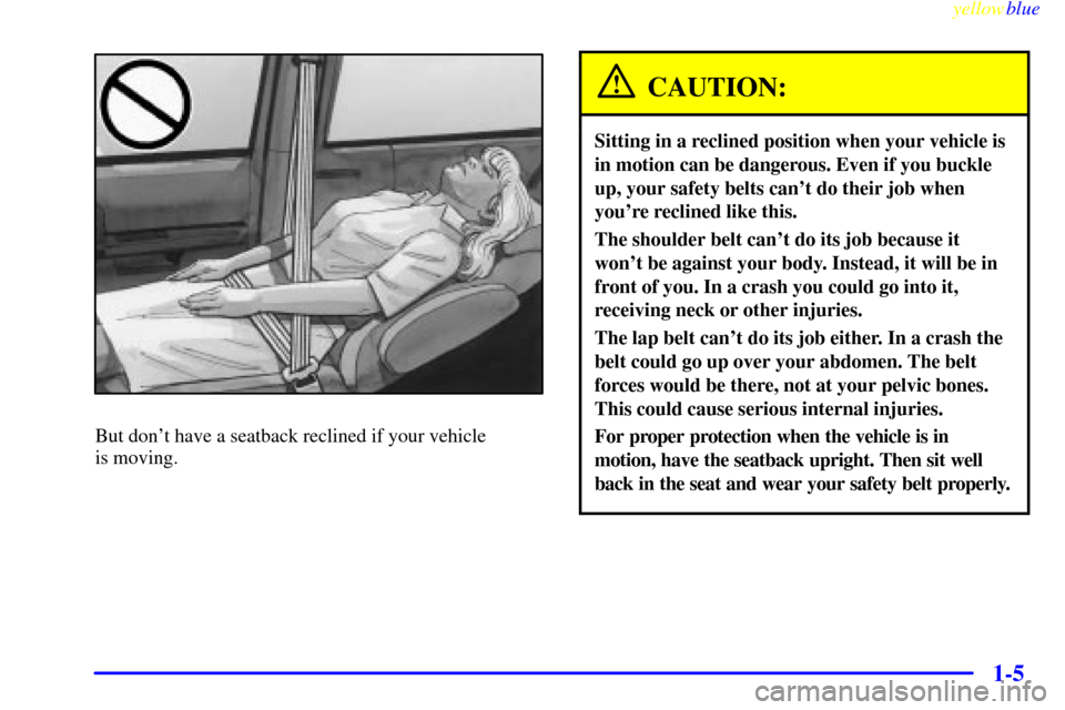 CHEVROLET VENTURE 1999 1.G User Guide yellowblue
1-5
But dont have a seatback reclined if your vehicle
is moving.
CAUTION:
Sitting in a reclined position when your vehicle is
in motion can be dangerous. Even if you buckle
up, your CHEVROLET VENTURE 1999 1.G User Guide yellowblue
1-5
But dont have a seatback reclined if your vehicle
is moving.
CAUTION:
Sitting in a reclined position when your vehicle is
in motion can be dangerous. Even if you buckle
up, your