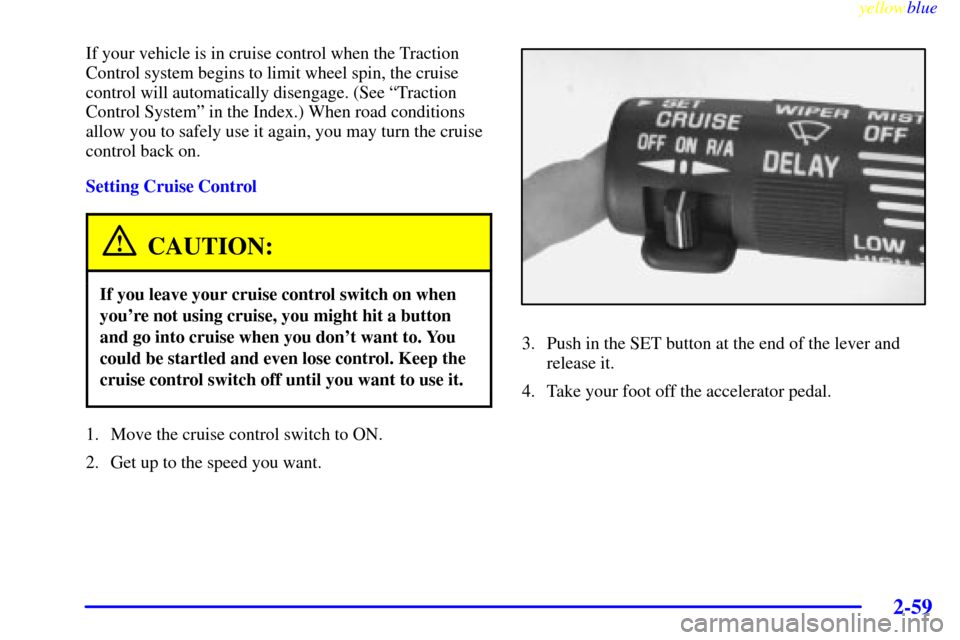CHEVROLET VENTURE 1999 1.G Owners Manual yellowblue
2-59
If your vehicle is in cruise control when the Traction
Control system begins to limit wheel spin, the cruise
control will automatically disengage. (See ªTraction
Control Systemº CHEVROLET VENTURE 1999 1.G Owners Manual yellowblue
2-59
If your vehicle is in cruise control when the Traction
Control system begins to limit wheel spin, the cruise
control will automatically disengage. (See ªTraction
Control Systemº