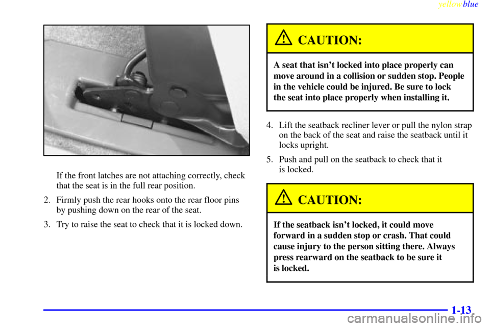CHEVROLET VENTURE 1999 1.G Owners Manual yellowblue
1-13
If the front latches are not attaching correctly, check
that the seat is in the full rear position.
2. Firmly push the rear hooks onto the rear floor pins
by pushing down on the r CHEVROLET VENTURE 1999 1.G Owners Manual yellowblue
1-13
If the front latches are not attaching correctly, check
that the seat is in the full rear position.
2. Firmly push the rear hooks onto the rear floor pins
by pushing down on the r