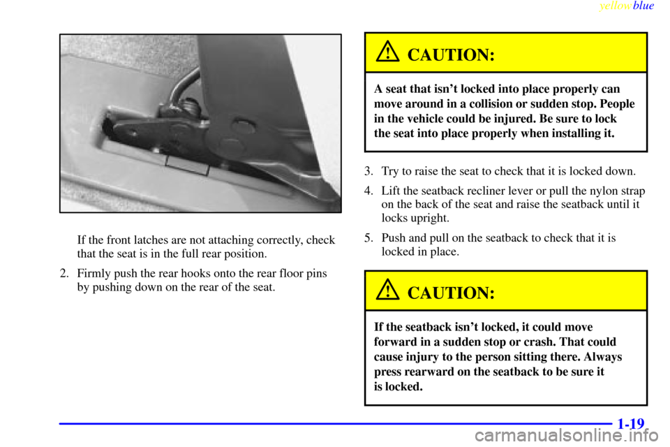 CHEVROLET VENTURE 1999 1.G Owners Manual yellowblue
1-19
If the front latches are not attaching correctly, check
that the seat is in the full rear position.
2. Firmly push the rear hooks onto the rear floor pins
by pushing down on the r CHEVROLET VENTURE 1999 1.G Owners Manual yellowblue
1-19
If the front latches are not attaching correctly, check
that the seat is in the full rear position.
2. Firmly push the rear hooks onto the rear floor pins
by pushing down on the r