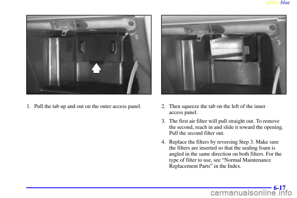 CHEVROLET VENTURE 1999 1.G Owners Manual yellowblue     
6-17
1. Pull the tab up and out on the outer access panel.2. Then squeeze the tab on the left of the inner 
access panel.
3. The first air filter will pull straight out. To remove
the 