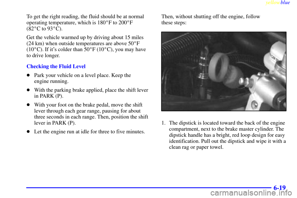 CHEVROLET VENTURE 1999 1.G Owners Manual yellowblue     
6-19
To get the right reading, the fluid should be at normal
operating temperature, which is 180F to 200F 
(82C to 93C).
Get the vehicle warmed up by driving about 15 miles
(24 km)