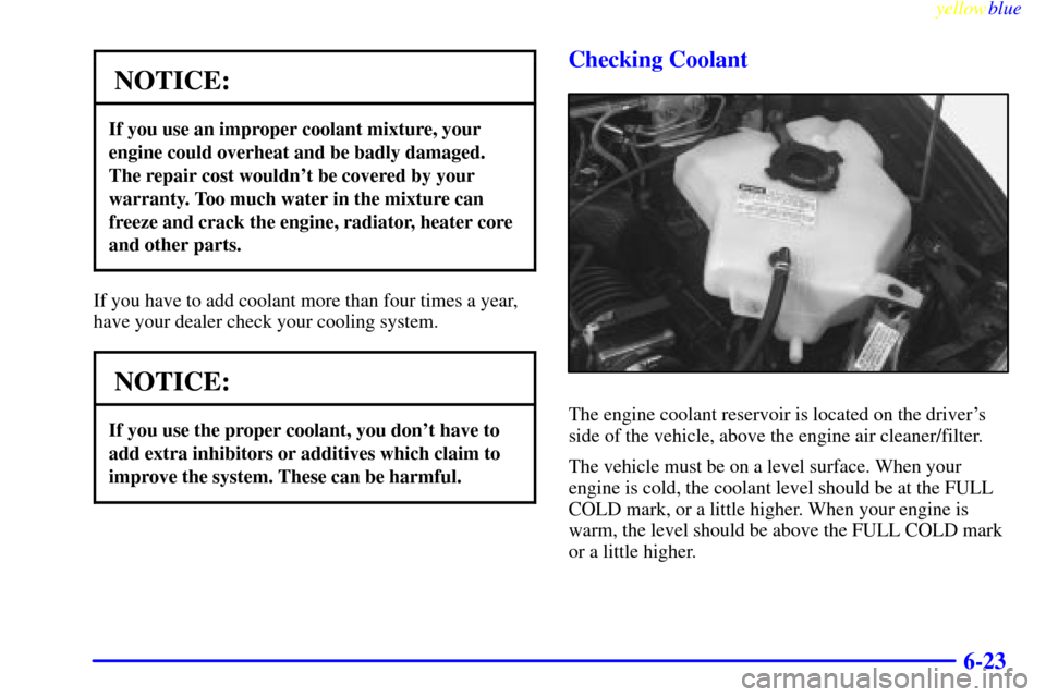 CHEVROLET VENTURE 1999 1.G Owners Manual yellowblue     
6-23
NOTICE:
If you use an improper coolant mixture, your
engine could overheat and be badly damaged.
The repair cost wouldnt be covered by your
warranty. Too much water in the mixtur