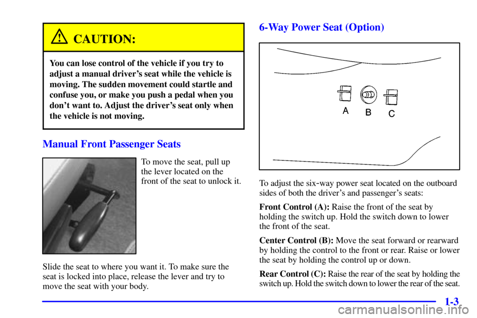 CHEVROLET VENTURE 2000 1.G User Guide 1-3
CAUTION:
You can lose control of the vehicle if you try to
adjust a manual drivers seat while the vehicle is
moving. The sudden movement could startle and
confuse you, or make you push a pedal wh CHEVROLET VENTURE 2000 1.G User Guide 1-3
CAUTION:
You can lose control of the vehicle if you try to
adjust a manual drivers seat while the vehicle is
moving. The sudden movement could startle and
confuse you, or make you push a pedal wh