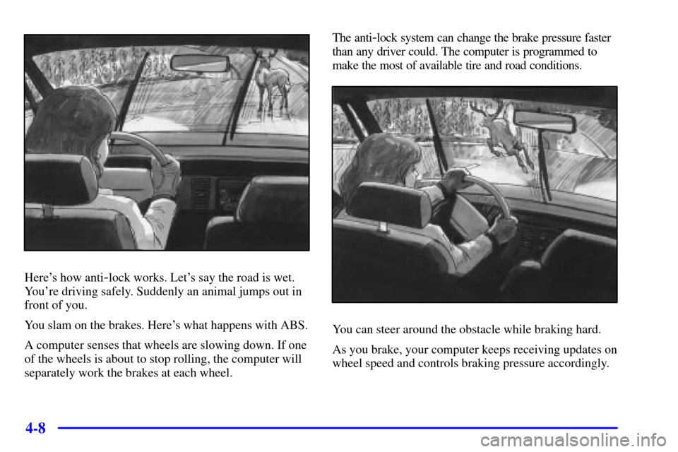 CHEVROLET VENTURE 2000 1.G Owners Manual 4-8
Heres how anti-lock works. Lets say the road is wet.
Youre driving safely. Suddenly an animal jumps out in
front of you.
You slam on the brakes. Heres what happens with ABS.
A computer senses CHEVROLET VENTURE 2000 1.G Owners Manual 4-8
Heres how anti-lock works. Lets say the road is wet.
Youre driving safely. Suddenly an animal jumps out in
front of you.
You slam on the brakes. Heres what happens with ABS.
A computer senses