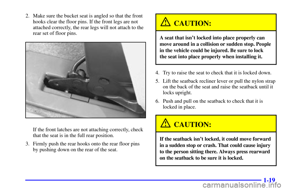 CHEVROLET VENTURE 2000 1.G Owners Guide 1-19
2. Make sure the bucket seat is angled so that the front
hooks clear the floor pins. If the front legs are not
attached correctly, the rear legs will not attach to the
rear set of floor pins.
If CHEVROLET VENTURE 2000 1.G Owners Guide 1-19
2. Make sure the bucket seat is angled so that the front
hooks clear the floor pins. If the front legs are not
attached correctly, the rear legs will not attach to the
rear set of floor pins.
If