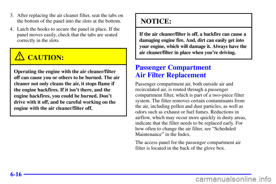 CHEVROLET VENTURE 2000 1.G Owners Manual 6-16
3. After replacing the air cleaner filter, seat the tabs on
the bottom of the panel into the slots at the bottom.
4. Latch the hooks to secure the panel in place. If the
panel moves easily, check