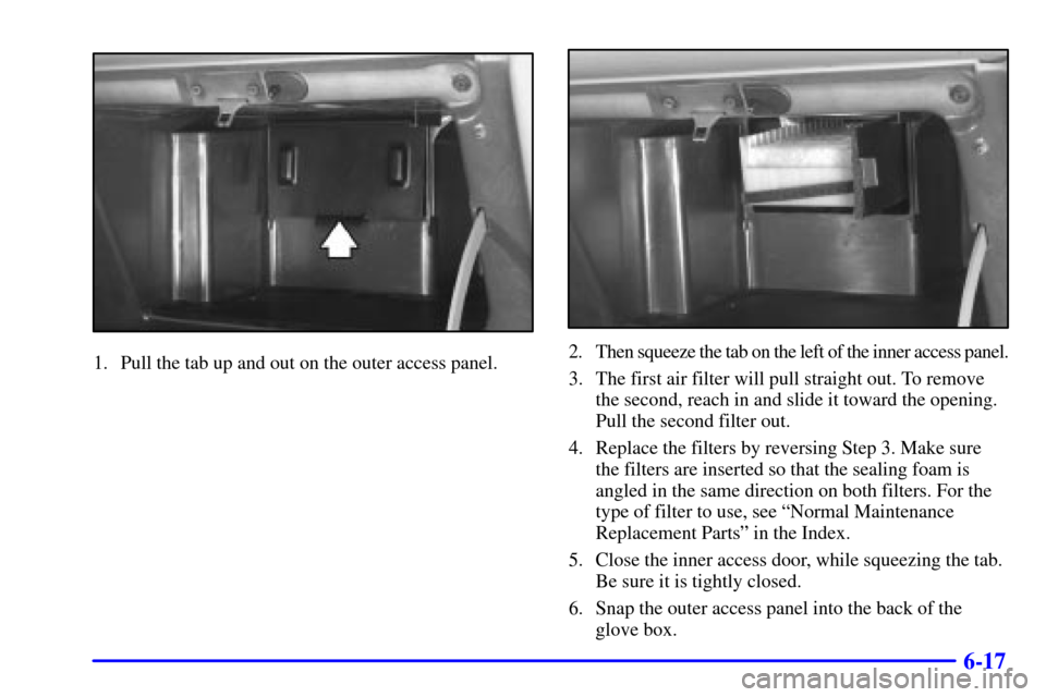 CHEVROLET VENTURE 2000 1.G Owners Manual 6-17
1. Pull the tab up and out on the outer access panel.2. Then squeeze the tab on the left of the inner access panel.
3. The first air filter will pull straight out. To remove
the second, reach in 