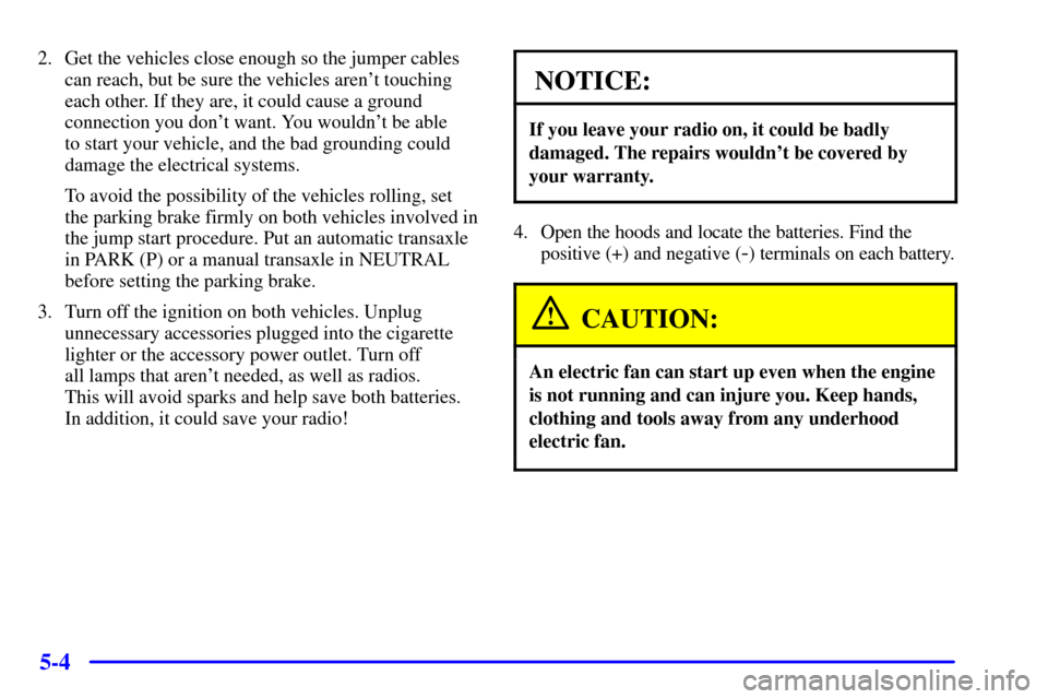 CHEVROLET VENTURE 2001 1.G Owners Manual 5-4
2. Get the vehicles close enough so the jumper cables
can reach, but be sure the vehicles arent touching
each other. If they are, it could cause a ground
connection you dont want. You wouldnt b
