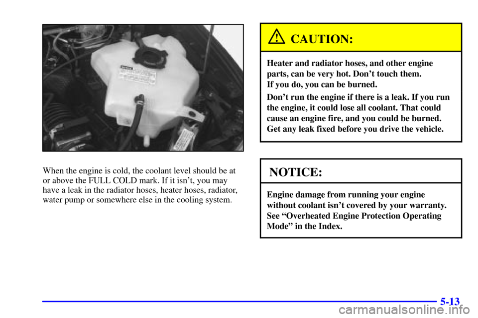 CHEVROLET VENTURE 2001 1.G Owners Manual 5-13
When the engine is cold, the coolant level should be at
or above the FULL COLD mark. If it isnt, you may
have a leak in the radiator hoses, heater hoses, radiator,
water pump or somewhere else i