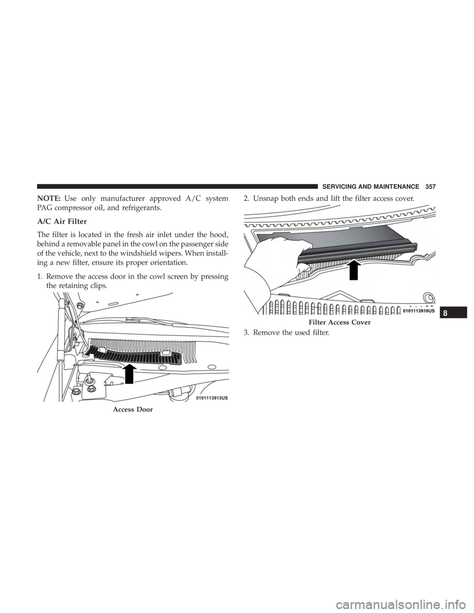 CHRYSLER 300 2019  Owners Manual NOTE:Use only manufacturer approved A/C system
PAG compressor oil, and refrigerants.
A/C Air Filter
The filter is located in the fresh air inlet under the hood,
behind a removable panel in the cowl on