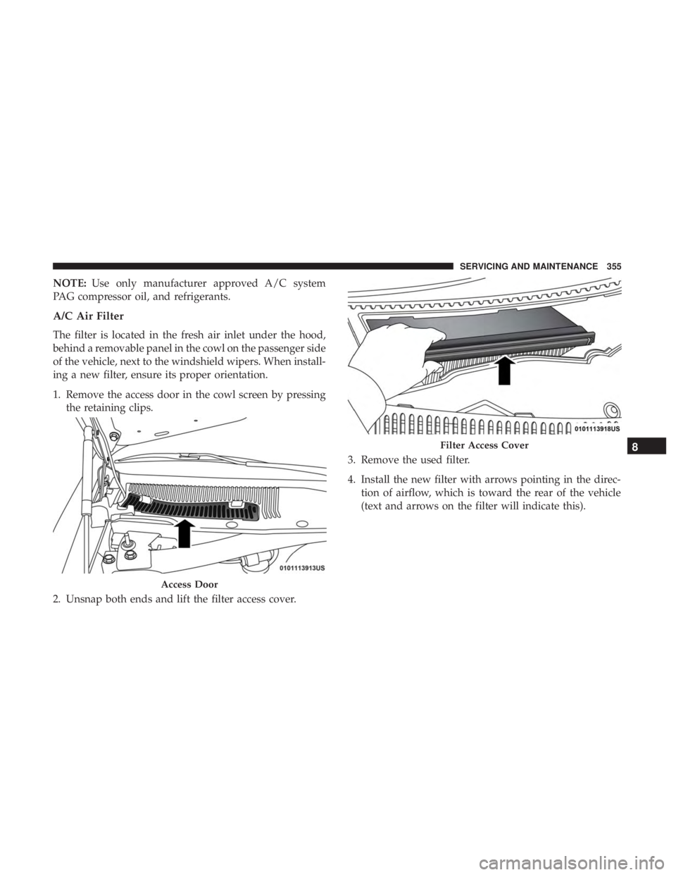 CHRYSLER 300 2018 Owners Manual NOTE:Use only manufacturer approved A/C system
PAG compressor oil, and refrigerants.
A/C Air Filter
The filter is located in the fresh air inlet under the hood,
behind a removable panel in the cowl on CHRYSLER 300 2018 Owners Manual NOTE:Use only manufacturer approved A/C system
PAG compressor oil, and refrigerants.
A/C Air Filter
The filter is located in the fresh air inlet under the hood,
behind a removable panel in the cowl on