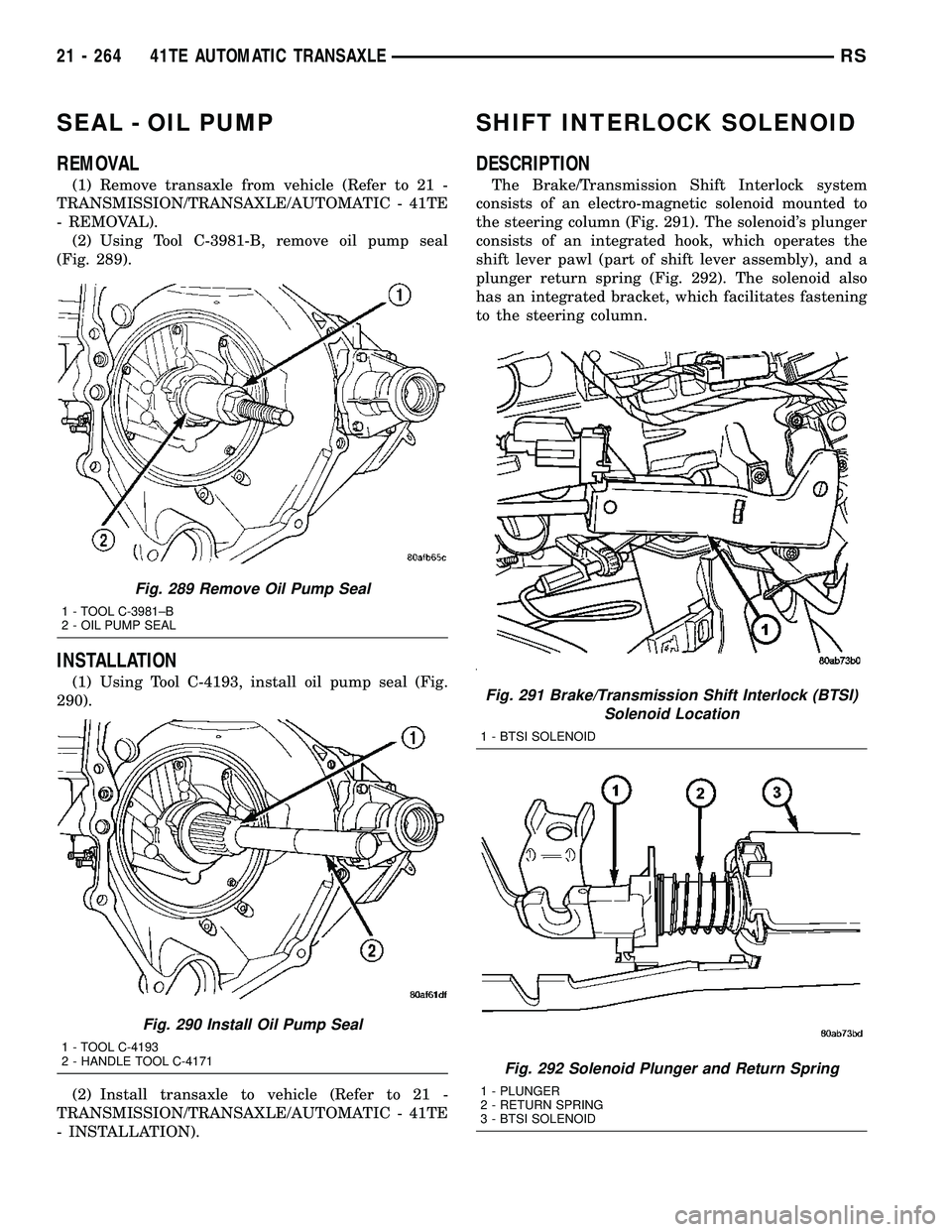 CHRYSLER CARAVAN 2005 Service Manual SEAL - OIL PUMP
REMOVAL
(1) Remove transaxle from vehicle (Refer to 21 -
TRANSMISSION/TRANSAXLE/AUTOMATIC - 41TE
- REMOVAL).
(2) Using Tool C-3981-B, remove oil pump seal
(Fig. 289).
INSTALLATION
(1) CHRYSLER CARAVAN 2005 Service Manual SEAL - OIL PUMP
REMOVAL
(1) Remove transaxle from vehicle (Refer to 21 -
TRANSMISSION/TRANSAXLE/AUTOMATIC - 41TE
- REMOVAL).
(2) Using Tool C-3981-B, remove oil pump seal
(Fig. 289).
INSTALLATION
(1)