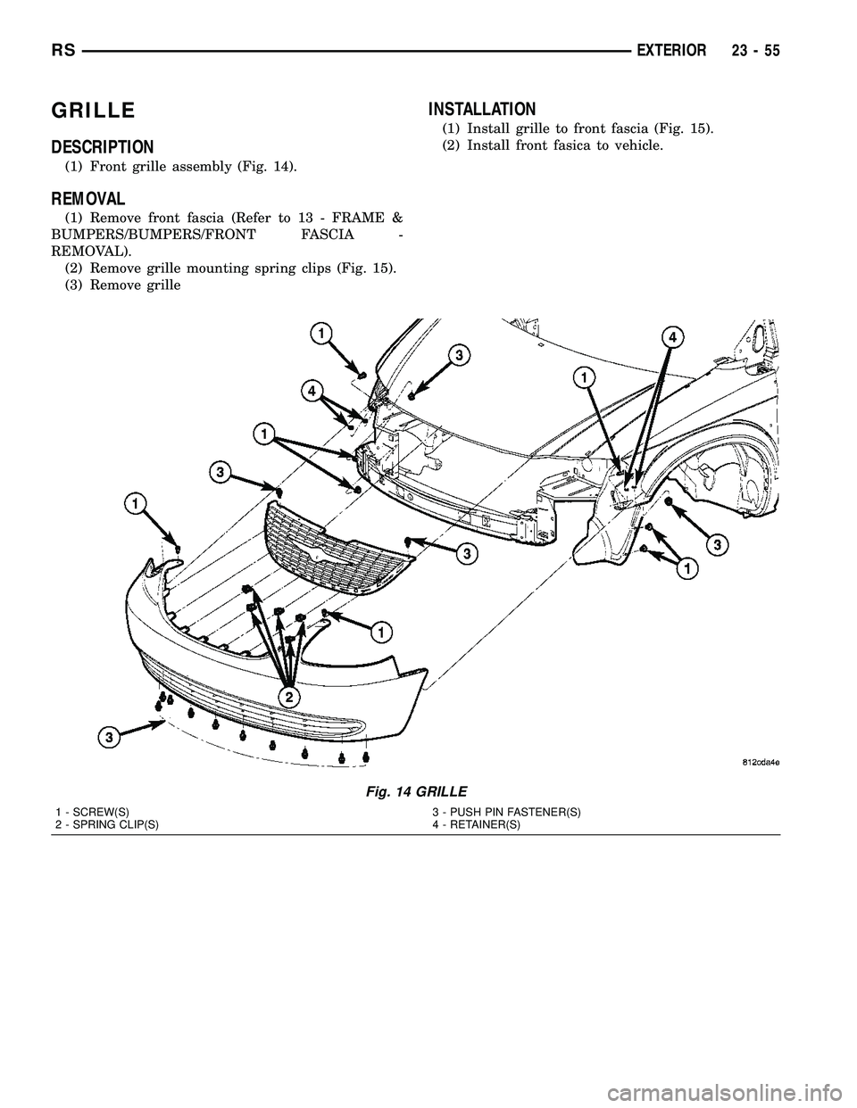 CHRYSLER CARAVAN 2005 Service Manual GRILLE
DESCRIPTION
(1) Front grille assembly (Fig. 14).
REMOVAL
(1) Remove front fascia (Refer to 13 - FRAME &
BUMPERS/BUMPERS/FRONT FASCIA -
REMOVAL).
(2) Remove grille mounting spring clips (Fig. 15 CHRYSLER CARAVAN 2005 Service Manual GRILLE
DESCRIPTION
(1) Front grille assembly (Fig. 14).
REMOVAL
(1) Remove front fascia (Refer to 13 - FRAME &
BUMPERS/BUMPERS/FRONT FASCIA -
REMOVAL).
(2) Remove grille mounting spring clips (Fig. 15