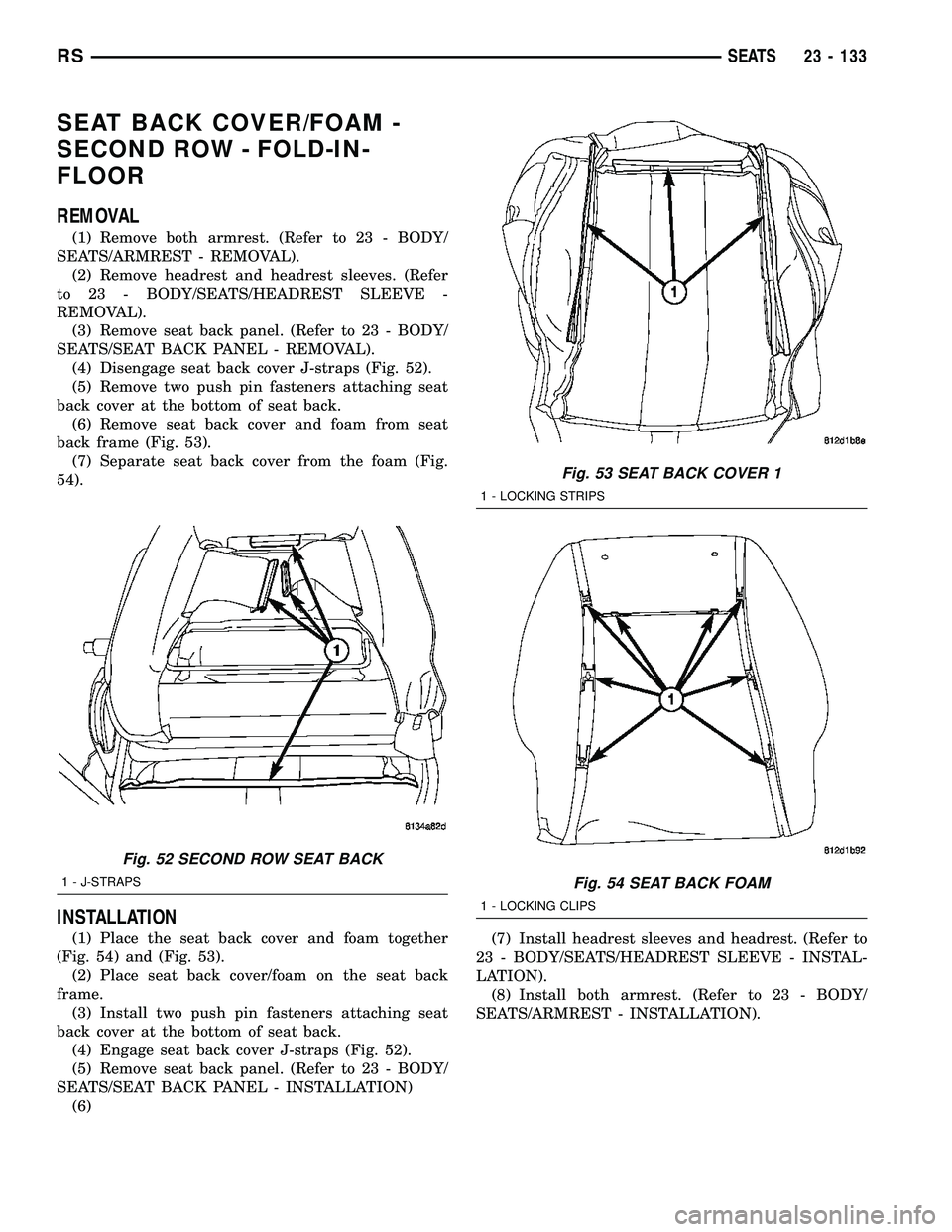 CHRYSLER CARAVAN 2005 Service Manual SEAT BACK COVER/FOAM -
SECOND ROW - FOLD-IN-
FLOOR
REMOVAL
(1) Remove both armrest. (Refer to 23 - BODY/
SEATS/ARMREST - REMOVAL).
(2) Remove headrest and headrest sleeves. (Refer
to 23 - BODY/SEATS/H CHRYSLER CARAVAN 2005 Service Manual SEAT BACK COVER/FOAM -
SECOND ROW - FOLD-IN-
FLOOR
REMOVAL
(1) Remove both armrest. (Refer to 23 - BODY/
SEATS/ARMREST - REMOVAL).
(2) Remove headrest and headrest sleeves. (Refer
to 23 - BODY/SEATS/H
