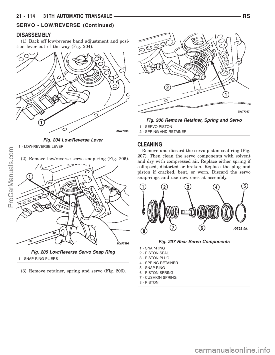 CHRYSLER TOWN AND COUNTRY 2002 Service Manual DISASSEMBLY
(1) Back off low/reverse band adjustment and posi-
tion lever out of the way (Fig. 204).
(2) Remove low/reverse servo snap ring (Fig. 205).
(3) Remove retainer, spring and servo (Fig. 206) CHRYSLER TOWN AND COUNTRY 2002 Service Manual DISASSEMBLY
(1) Back off low/reverse band adjustment and posi-
tion lever out of the way (Fig. 204).
(2) Remove low/reverse servo snap ring (Fig. 205).
(3) Remove retainer, spring and servo (Fig. 206)