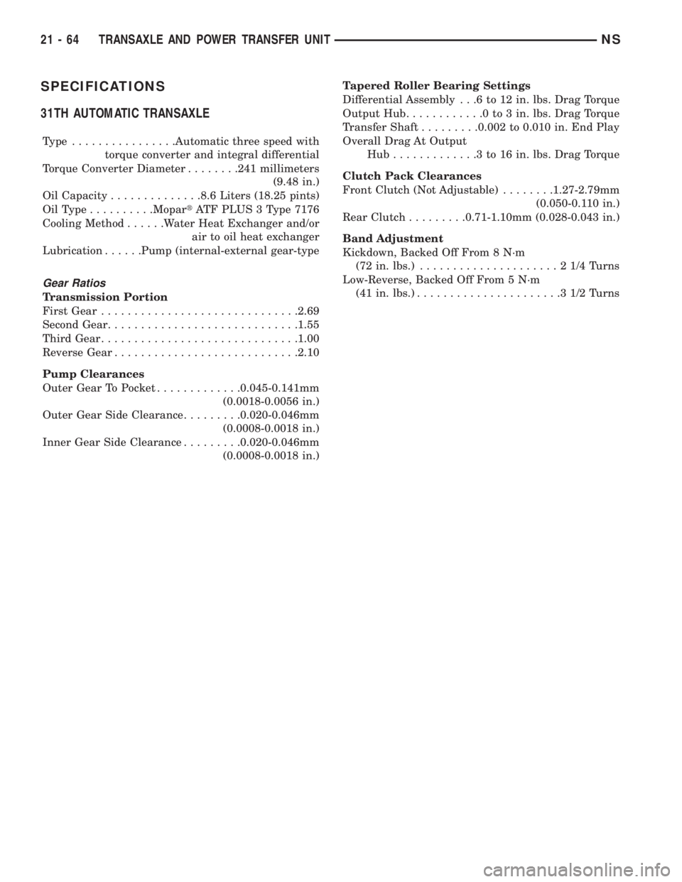 CHRYSLER VOYAGER 1996 Service Manual SPECIFICATIONS
31TH AUTOMATIC TRANSAXLE
Type ................Automatic three speed with
torque converter and integral differential
Torque Converter Diameter........241 millimeters
(9.48 in.)
Oil Capac CHRYSLER VOYAGER 1996 Service Manual SPECIFICATIONS
31TH AUTOMATIC TRANSAXLE
Type ................Automatic three speed with
torque converter and integral differential
Torque Converter Diameter........241 millimeters
(9.48 in.)
Oil Capac