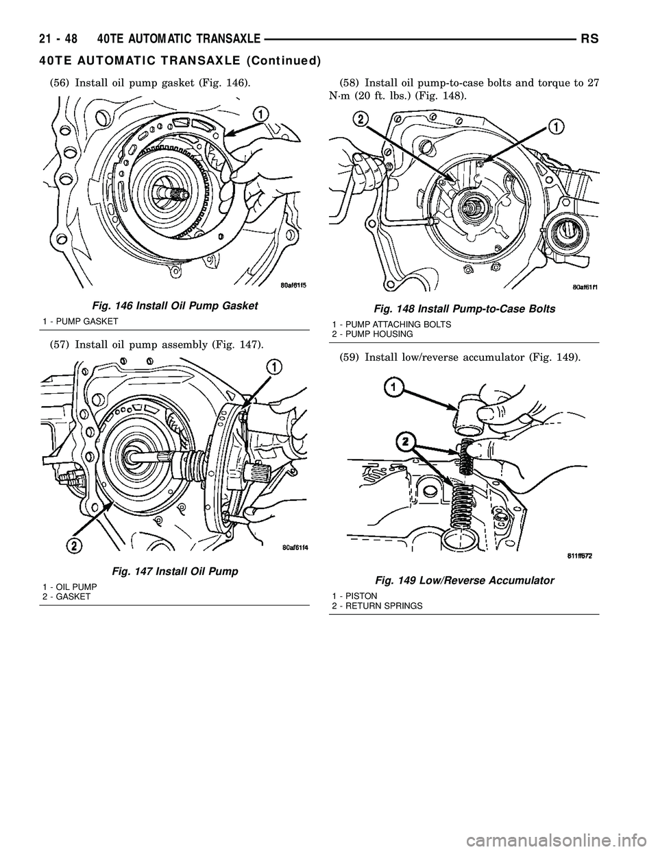 CHRYSLER VOYAGER 2005 Service Manual (56) Install oil pump gasket (Fig. 146).
(57) Install oil pump assembly (Fig. 147).(58) Install oil pump-to-case bolts and torque to 27
N´m (20 ft. lbs.) (Fig. 148).
(59) Install low/reverse accumula CHRYSLER VOYAGER 2005 Service Manual (56) Install oil pump gasket (Fig. 146).
(57) Install oil pump assembly (Fig. 147).(58) Install oil pump-to-case bolts and torque to 27
N´m (20 ft. lbs.) (Fig. 148).
(59) Install low/reverse accumula