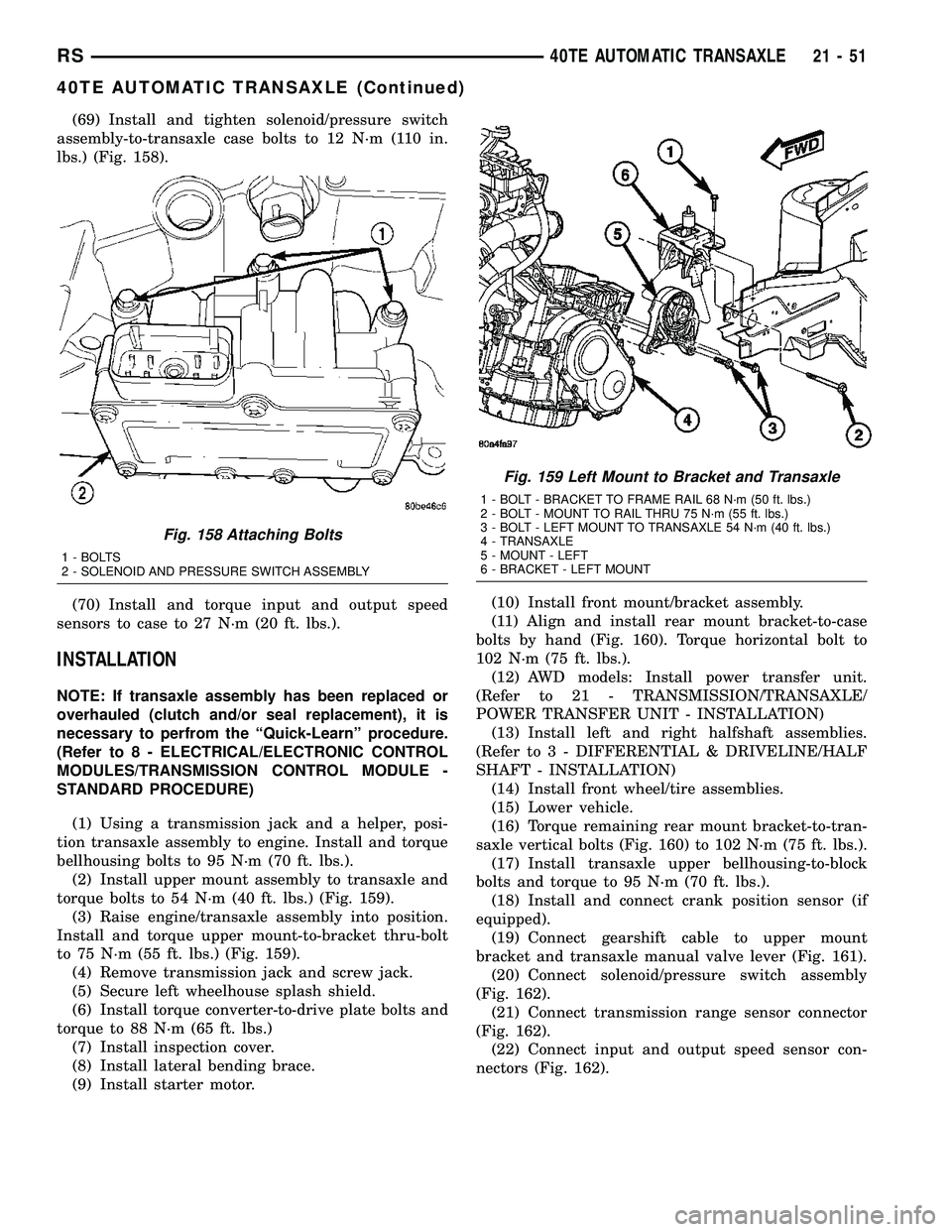 CHRYSLER VOYAGER 2005 Service Manual (69) Install and tighten solenoid/pressure switch
assembly-to-transaxle case bolts to 12 N´m (110 in.
lbs.) (Fig. 158).
(70) Install and torque input and output speed
sensors to case to 27 N´m (20 f CHRYSLER VOYAGER 2005 Service Manual (69) Install and tighten solenoid/pressure switch
assembly-to-transaxle case bolts to 12 N´m (110 in.
lbs.) (Fig. 158).
(70) Install and torque input and output speed
sensors to case to 27 N´m (20 f