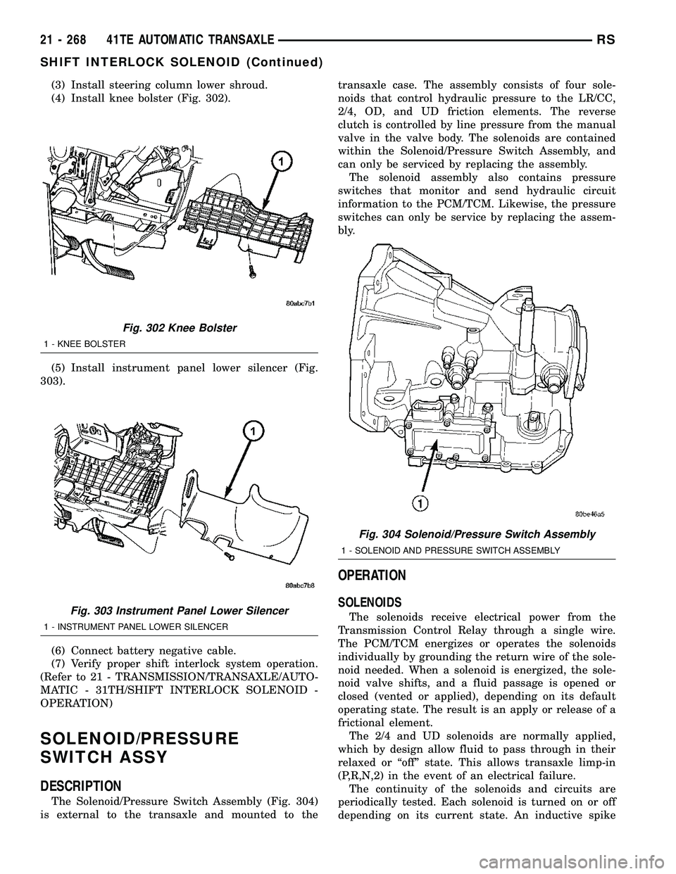 CHRYSLER VOYAGER 2005  Service Manual (3) Install steering column lower shroud.
(4) Install knee bolster (Fig. 302).
(5) Install instrument panel lower silencer (Fig.
303).
(6) Connect battery negative cable.
(7) Verify proper shift inter