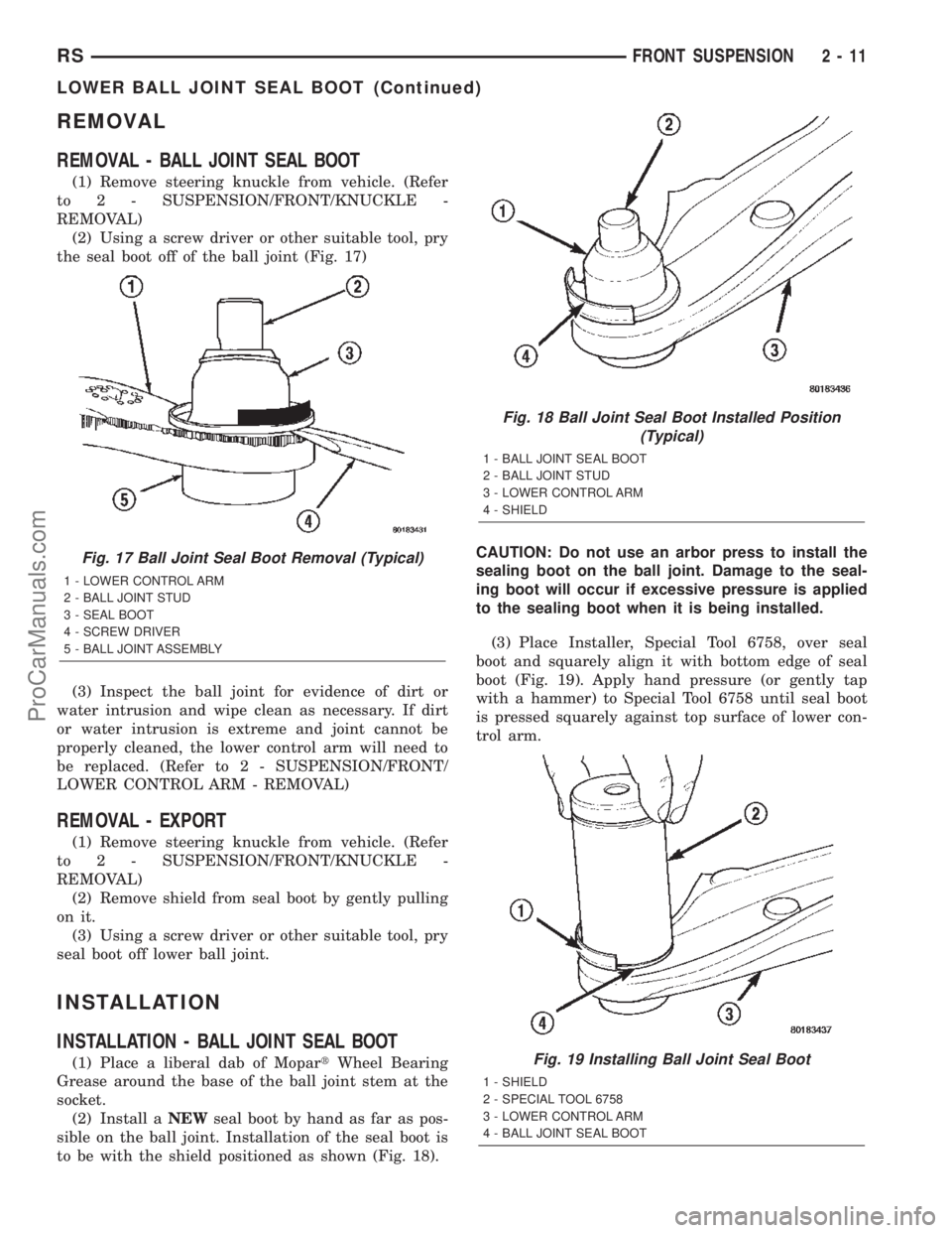 CHRYSLER VOYAGER 2002 Service Manual REMOVAL
REMOVAL - BALL JOINT SEAL BOOT
(1) Remove steering knuckle from vehicle. (Refer
to 2 - SUSPENSION/FRONT/KNUCKLE -
REMOVAL)
(2) Using a screw driver or other suitable tool, pry
the seal boot of CHRYSLER VOYAGER 2002 Service Manual REMOVAL
REMOVAL - BALL JOINT SEAL BOOT
(1) Remove steering knuckle from vehicle. (Refer
to 2 - SUSPENSION/FRONT/KNUCKLE -
REMOVAL)
(2) Using a screw driver or other suitable tool, pry
the seal boot of