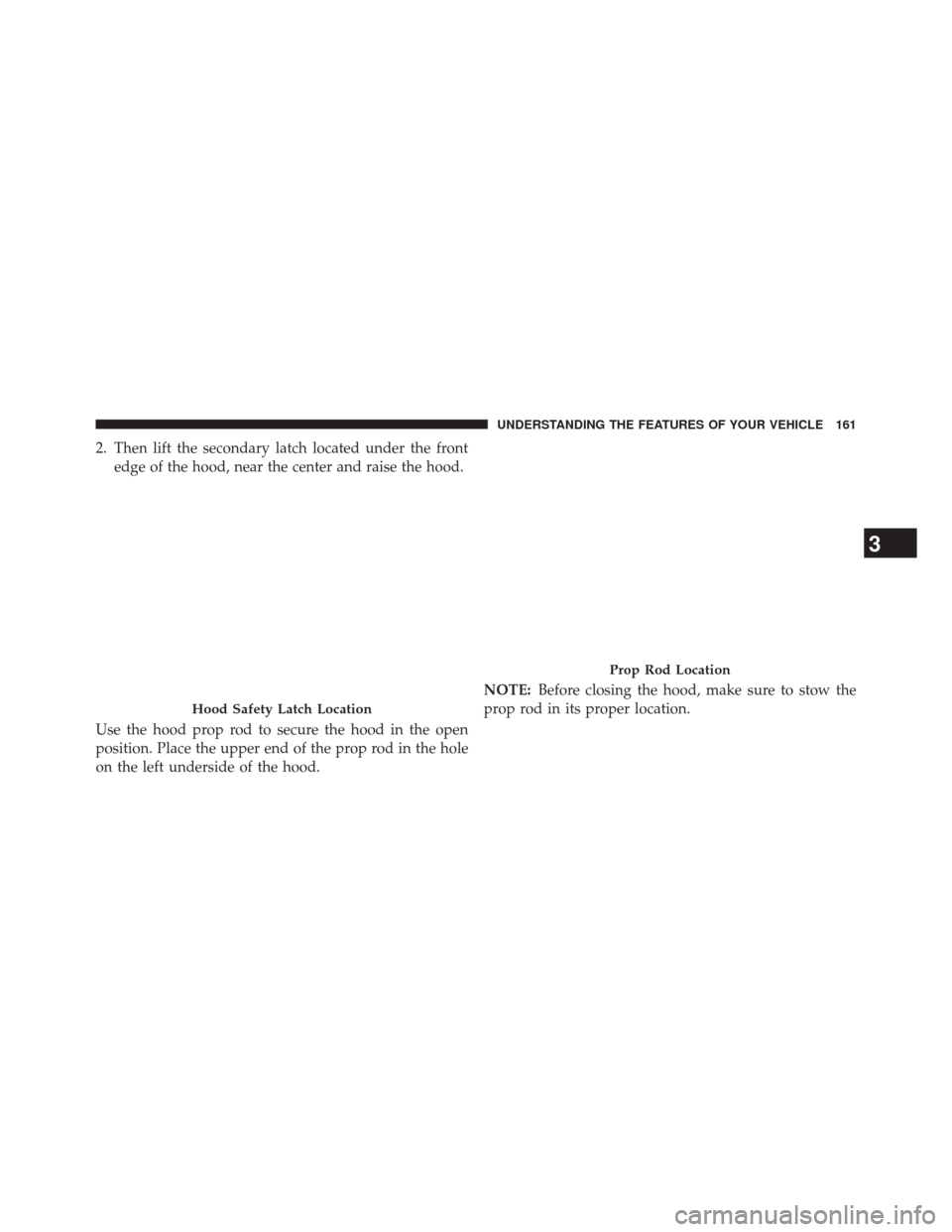 CHRYSLER 200 2014 1.G Owners Manual 2. Then lift the secondary latch located under the frontedge of the hood, near the center and raise the hood.
Use the hood prop rod to secure the hood in the open
position. Place the upper end of the 